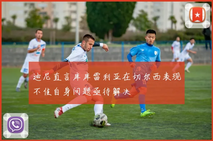 迪尼直言库库雷利亚在切尔西表现不佳自身问题亟待解决