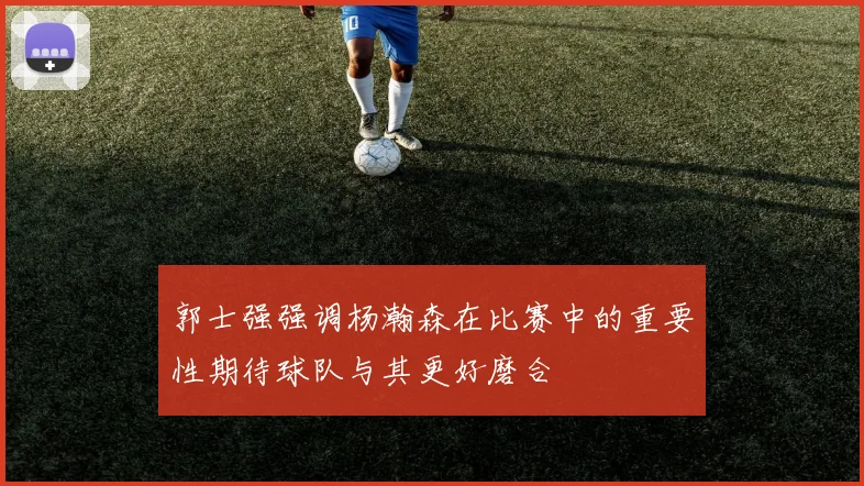 郭士强强调杨瀚森在比赛中的重要性期待球队与其更好磨合