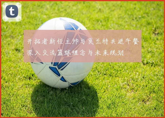 开拓者新任主帅与莫兰特共进午餐深入交流篮球理念与未来规划