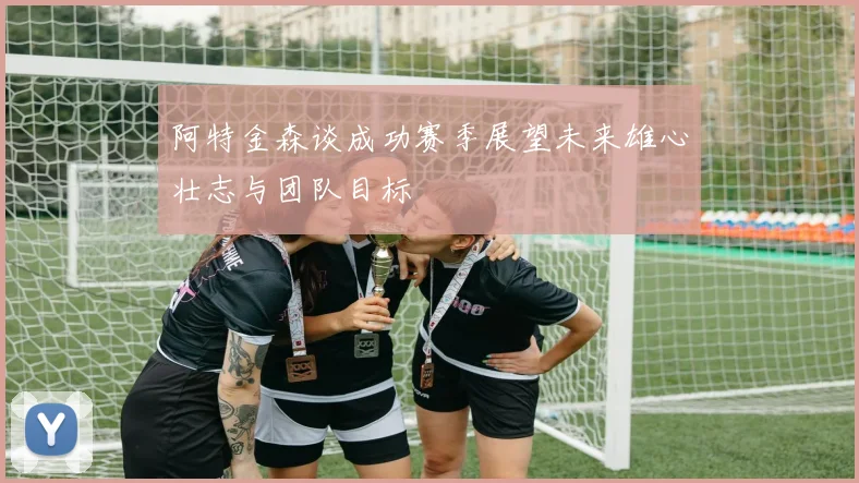 阿特金森谈成功赛季展望未来雄心壮志与团队目标