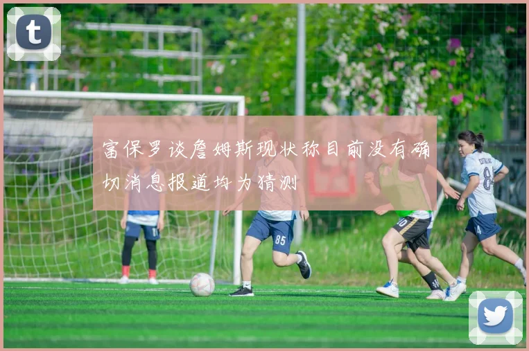 富保罗谈詹姆斯现状称目前没有确切消息报道均为猜测