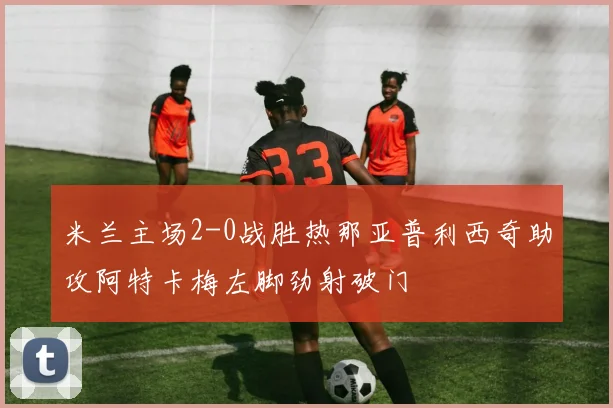 米兰主场2-0战胜热那亚普利西奇助攻阿特卡梅左脚劲射破门