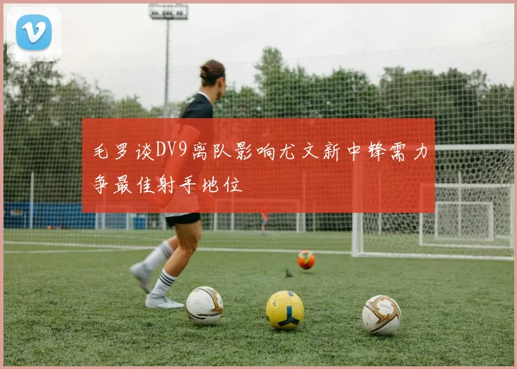 毛罗谈DV9离队影响尤文新中锋需力争最佳射手地位