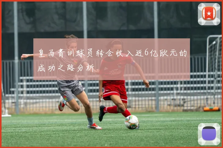 皇马青训球员转会收入近6亿欧元的成功之路分析