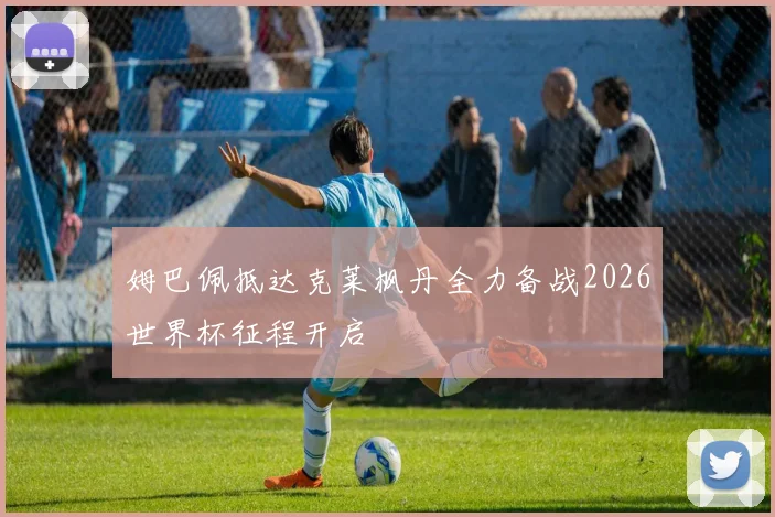 姆巴佩抵达克莱枫丹全力备战2026世界杯征程开启