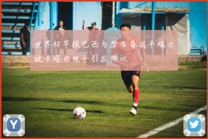世界杯早报巴西与摩洛哥战平瑞士被卡塔尔绝平引发热议