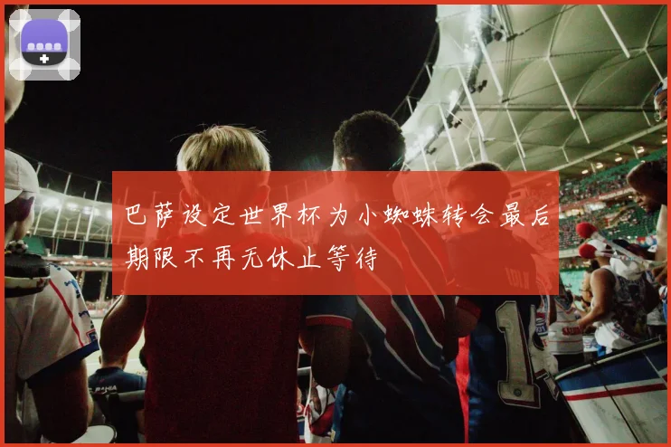 巴萨设定世界杯为小蜘蛛转会最后期限不再无休止等待