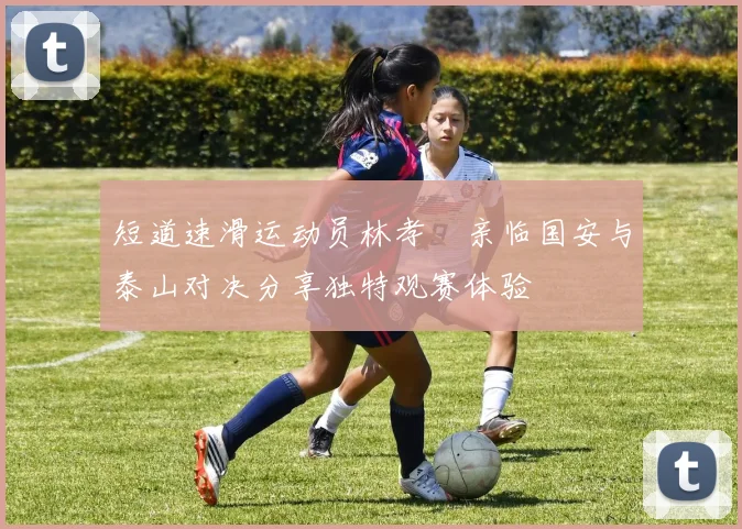 短道速滑运动员林孝埈亲临国安与泰山对决分享独特观赛体验