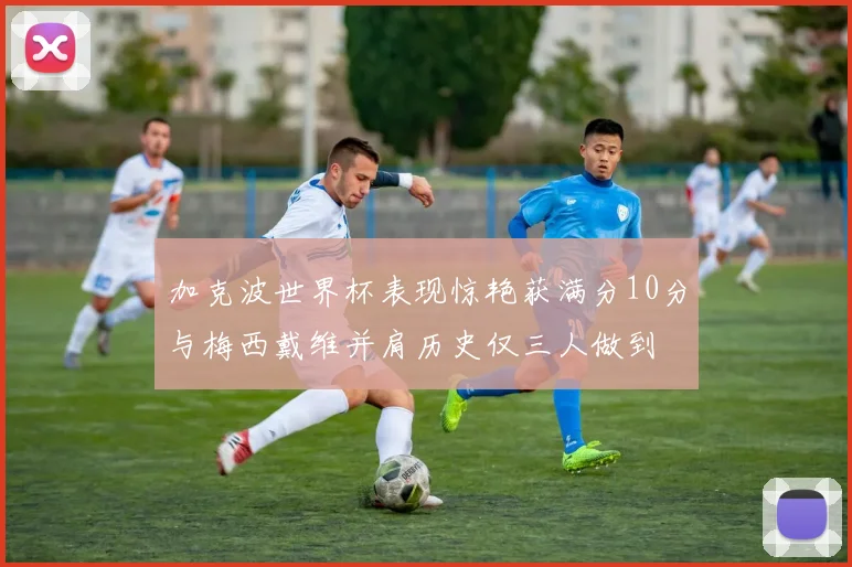 加克波世界杯表现惊艳获满分10分与梅西戴维并肩历史仅三人做到