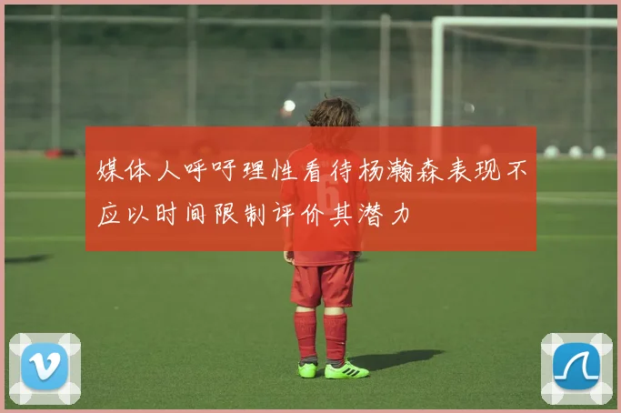 媒体人呼吁理性看待杨瀚森表现不应以时间限制评价其潜力