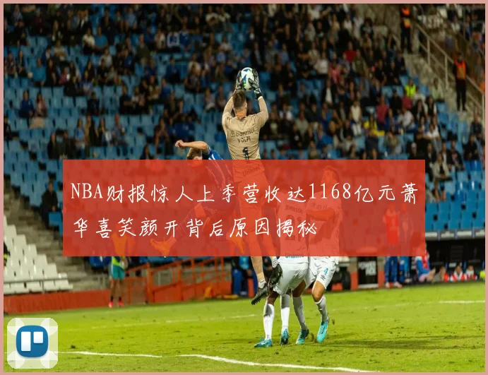 NBA财报惊人上季营收达1168亿元萧华喜笑颜开背后原因揭秘