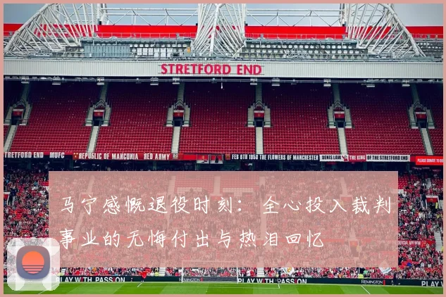 马宁感慨退役时刻：全心投入裁判事业的无悔付出与热泪回忆