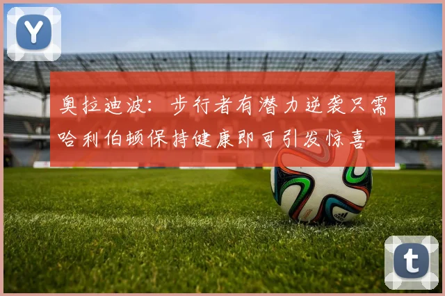 奥拉迪波：步行者有潜力逆袭只需哈利伯顿保持健康即可引发惊喜