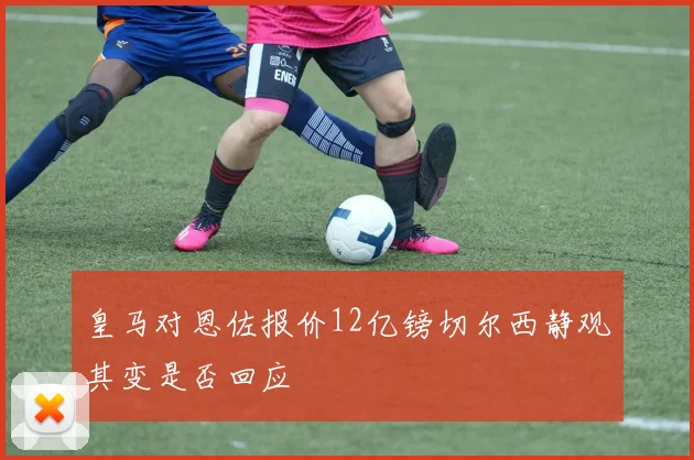 皇马对恩佐报价12亿镑切尔西静观其变是否回应