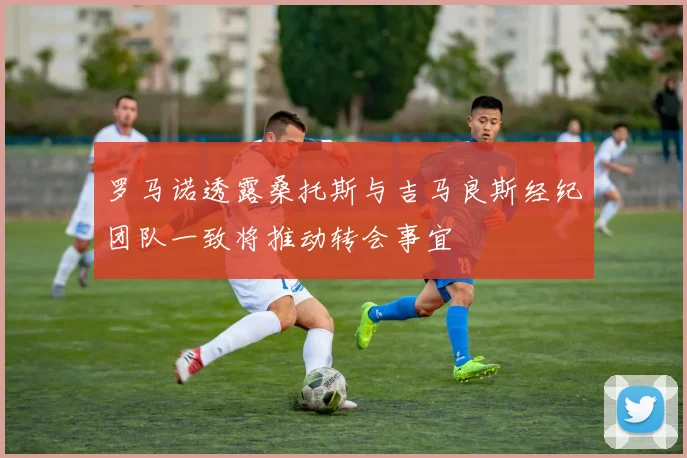 罗马诺透露桑托斯与吉马良斯经纪团队一致将推动转会事宜
