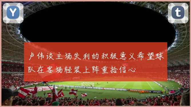 卢伟谈主场失利的积极意义希望球队在客场轻装上阵重拾信心