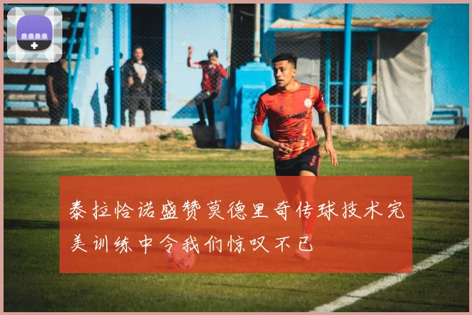 泰拉恰诺盛赞莫德里奇传球技术完美训练中令我们惊叹不已