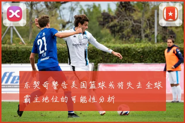 东契奇警告美国篮球或将失去全球霸主地位的可能性分析